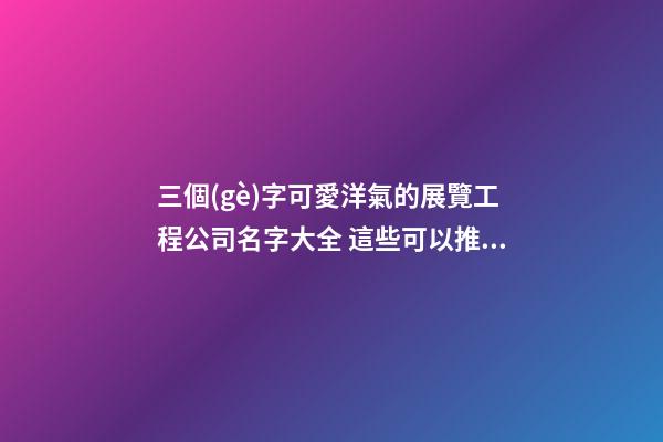 三個(gè)字可愛洋氣的展覽工程公司名字大全 這些可以推薦